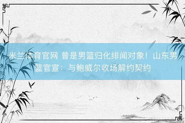 米兰体育官网 曾是男篮归化绯闻对象！山东男篮官宣：与鲍威尔收场解约契约