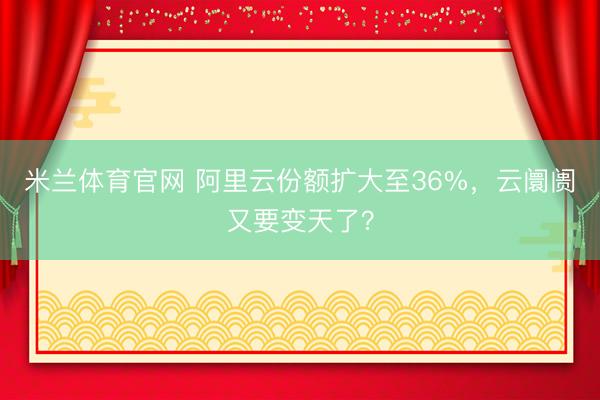 米兰体育官网 阿里云份额扩大至36%，云阛阓又要变天了？