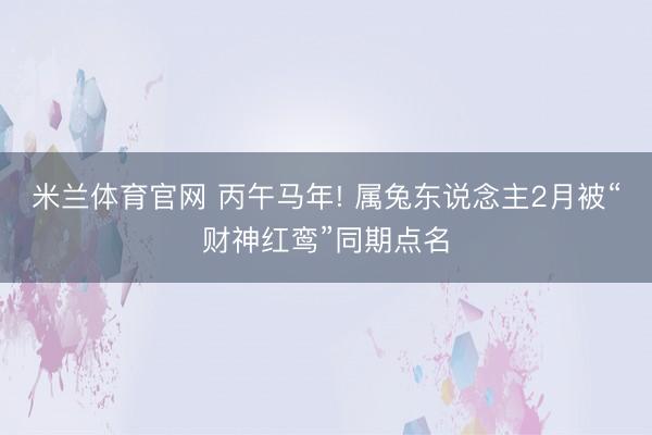 米兰体育官网 丙午马年! 属兔东说念主2月被“财神红鸾”同期点名