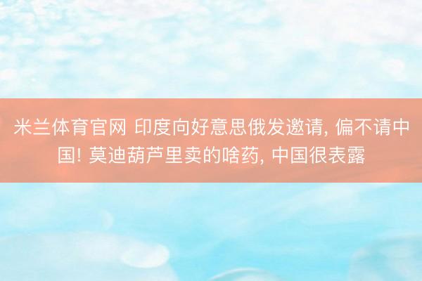 米兰体育官网 印度向好意思俄发邀请， 偏不请中国! 莫迪葫芦里卖的啥药， 中国很表露