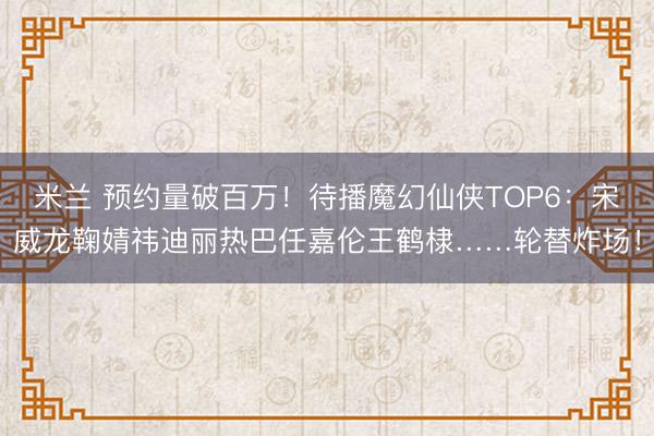 米兰 预约量破百万！待播魔幻仙侠TOP6：宋威龙鞠婧祎迪丽热巴任嘉伦王鹤棣……轮替炸场！