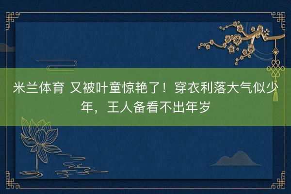 米兰体育 又被叶童惊艳了！穿衣利落大气似少年，王人备看不出年岁