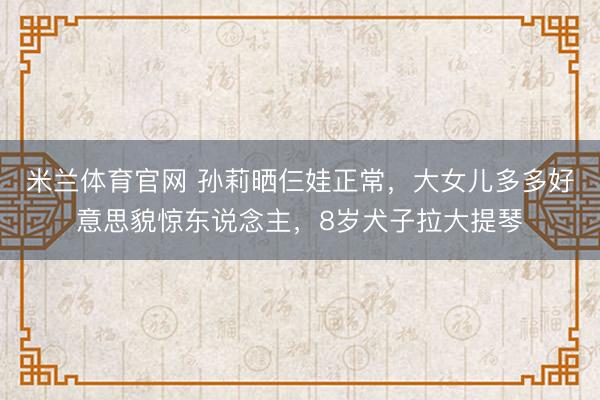 米兰体育官网 孙莉晒仨娃正常，大女儿多多好意思貌惊东说念主，8岁犬子拉大提琴