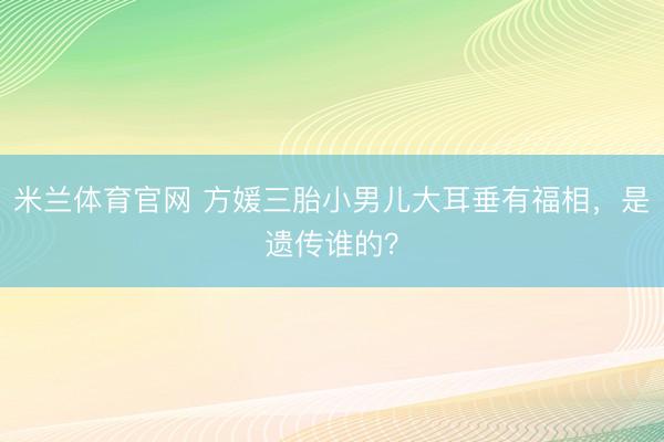米兰体育官网 方媛三胎小男儿大耳垂有福相，是遗传谁的？