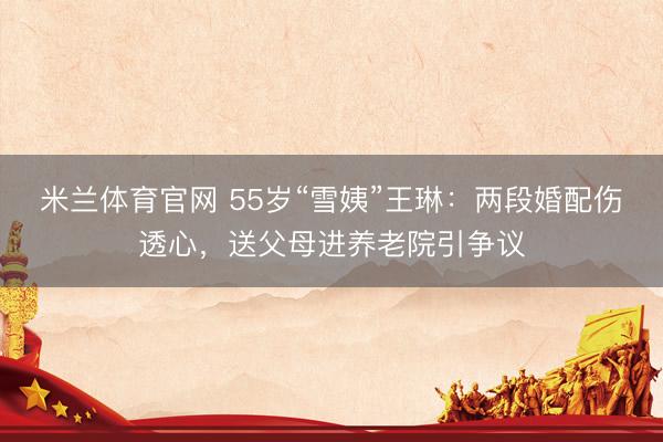 米兰体育官网 55岁“雪姨”王琳：两段婚配伤透心，送父母进养老院引争议