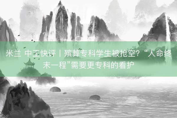米兰 中工快评丨殡葬专科学生被抢空？“人命终末一程”需要更专科的看护
