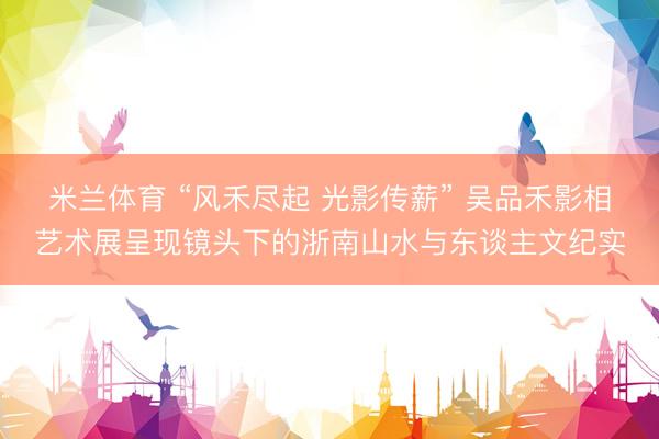 米兰体育 “风禾尽起 光影传薪” 吴品禾影相艺术展呈现镜头下的浙南山水与东谈主文纪实