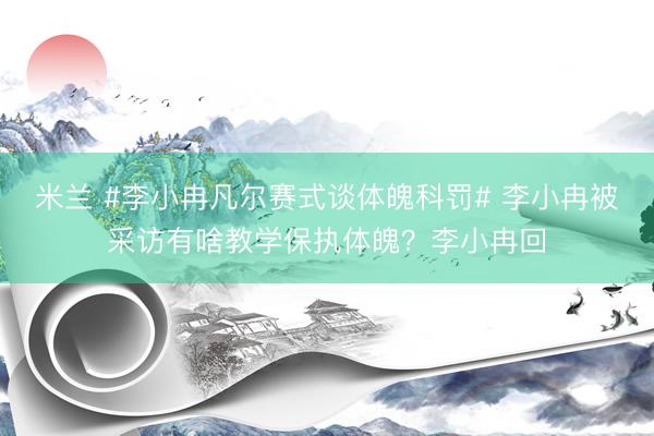 米兰 #李小冉凡尔赛式谈体魄科罚# 李小冉被采访有啥教学保执体魄？李小冉回