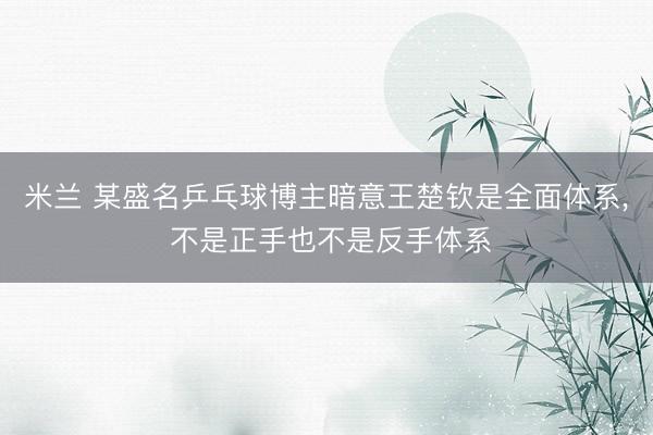 米兰 某盛名乒乓球博主暗意王楚钦是全面体系， 不是正手也不是反手体系