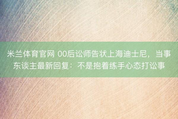 米兰体育官网 00后讼师告状上海迪士尼，当事东谈主最新回复：不是抱着练手心态打讼事