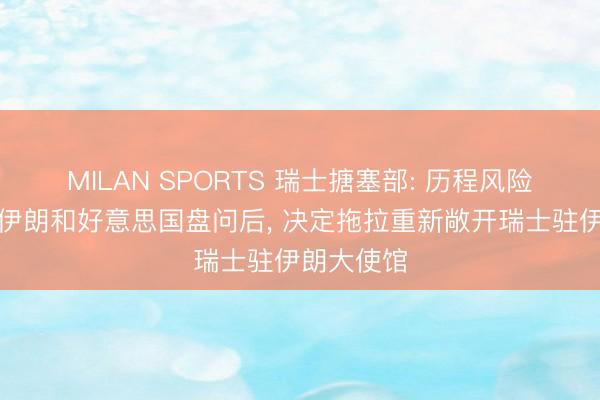 MILAN SPORTS 瑞士搪塞部: 历程风险评估并与伊朗和好意思国盘问后, 决定拖拉重新敞开瑞士驻伊朗大使馆