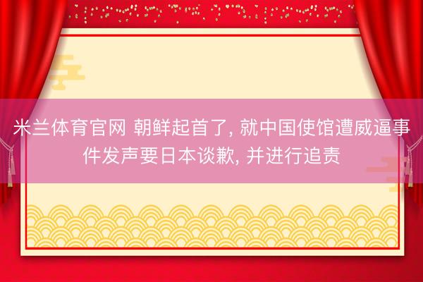 米兰体育官网 朝鲜起首了, 就中国使馆遭威逼事件发声要日本谈歉, 并进行追责