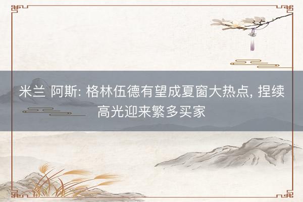 米兰 阿斯: 格林伍德有望成夏窗大热点, 捏续高光迎来繁多买家