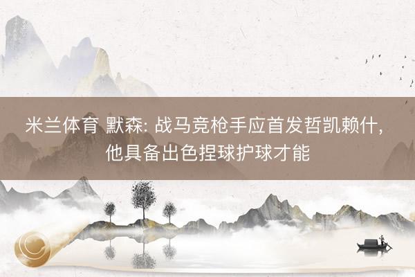 米兰体育 默森: 战马竞枪手应首发哲凯赖什, 他具备出色捏球护球才能