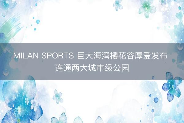 MILAN SPORTS 巨大海湾樱花谷厚爱发布 连通两大城市级公园