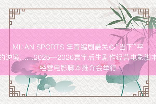MILAN SPORTS 年青编剧最关心“当下”平凡东说念主的逆境……2025—2026寰宇后生剧作经营电影脚本推介会举行