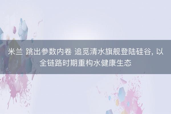 米兰 跳出参数内卷 追觅清水旗舰登陆硅谷, 以全链路时期重构水健康生态