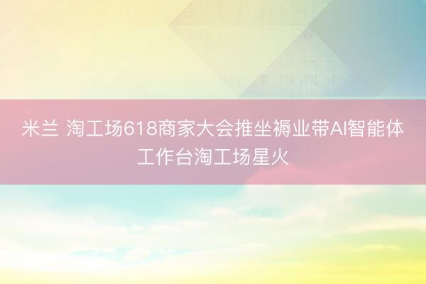 米兰 淘工场618商家大会推坐褥业带AI智能体⼯作台淘工场星火