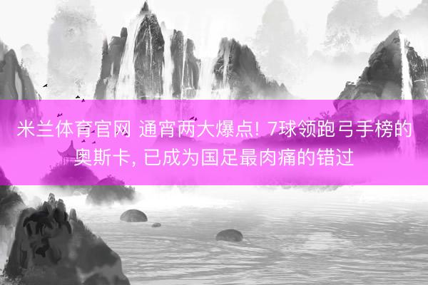米兰体育官网 通宵两大爆点! 7球领跑弓手榜的奥斯卡, 已成为国足最肉痛的错过